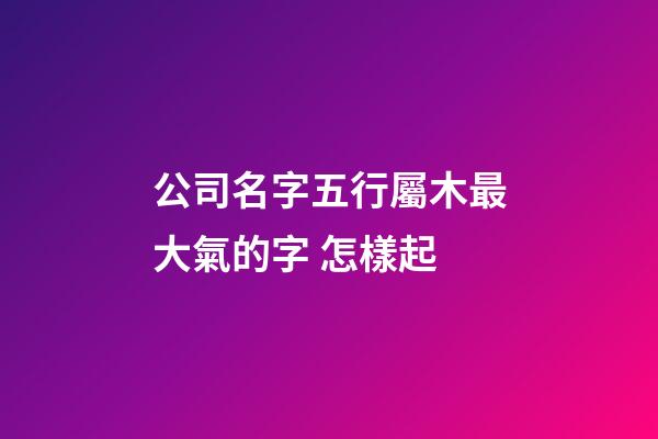 公司名字五行屬木最大氣的字 怎樣起-第1張-公司起名-玄機派